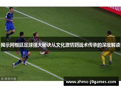 揭示阿根廷足球强大秘诀从文化激情到战术传承的深度解读