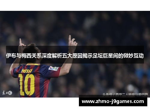 伊布与梅西关系深度解析五大原因揭示足坛巨星间的微妙互动