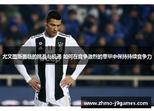 尤文图斯面临的挑战与机遇 如何在竞争激烈的意甲中保持持续竞争力