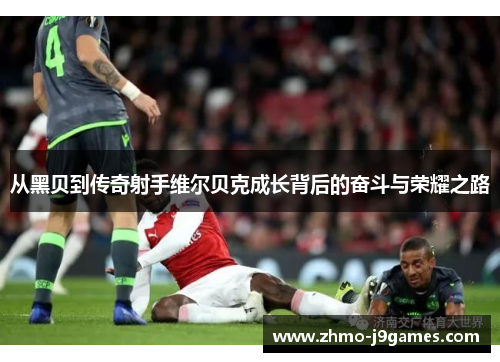 从黑贝到传奇射手维尔贝克成长背后的奋斗与荣耀之路 从黑贝到传奇射手维尔贝克成长背后的奋斗与荣耀之路