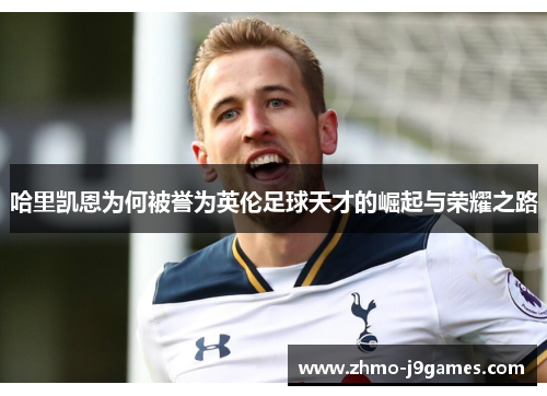 哈里凯恩为何被誉为英伦足球天才的崛起与荣耀之路 哈里凯恩为何被誉为英伦足球天才的崛起与荣耀之路