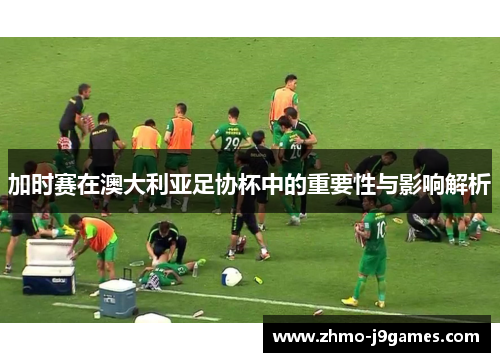 加时赛在澳大利亚足协杯中的重要性与影响解析 加时赛在澳大利亚足协杯中的重要性与影响解析