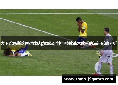 大卫路易斯落选对球队防线稳定性与整体战术体系的深远影响分析 大卫路易斯落选对球队防线稳定性与整体战术体系的深远影响分析