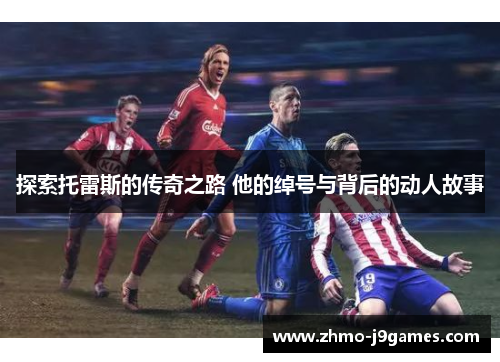 探索托雷斯的传奇之路 他的绰号与背后的动人故事 探索托雷斯的传奇之路 他的绰号与背后的动人故事