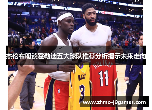 杰伦布朗谈霍勒迪五大球队推荐分析揭示未来走向 杰伦布朗谈霍勒迪五大球队推荐分析揭示未来走向