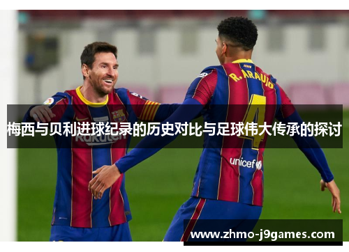 梅西与贝利进球纪录的历史对比与足球伟大传承的探讨 梅西与贝利进球纪录的历史对比与足球伟大传承的探讨