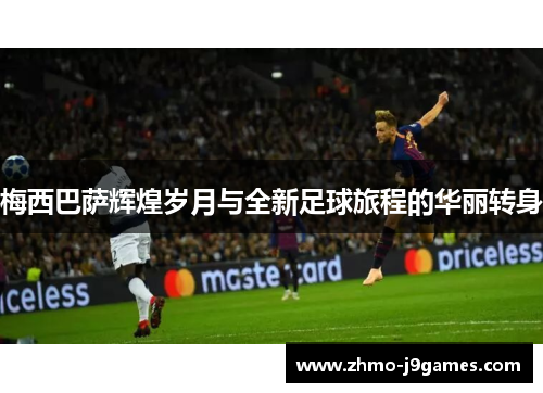 梅西巴萨辉煌岁月与全新足球旅程的华丽转身 梅西巴萨辉煌岁月与全新足球旅程的华丽转身