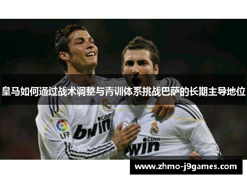 皇马如何通过战术调整与青训体系挑战巴萨的长期主导地位