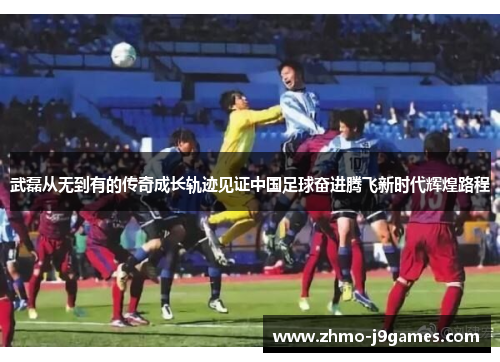 武磊从无到有的传奇成长轨迹见证中国足球奋进腾飞新时代辉煌路程