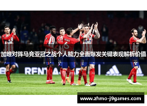 加维对阵马竞亚冠之战个人能力全面爆发关键表现解析价值 加维对阵马竞亚冠之战个人能力全面爆发关键表现解析价值