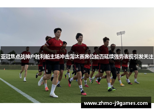 亚冠焦点战神户胜利船主场冲击淘汰赛席位能否延续强势表现引发关注