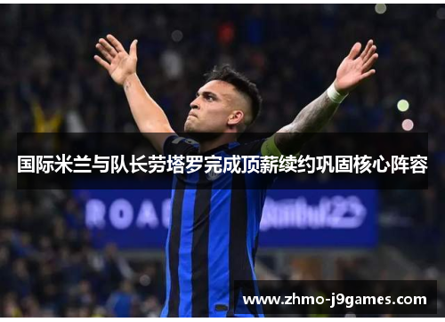 国际米兰与队长劳塔罗完成顶薪续约巩固核心阵容