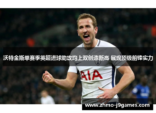 沃特金斯单赛季英超进球助攻均上双创造新高 展现顶级前锋实力 沃特金斯单赛季英超进球助攻均上双创造新高 展现顶级前锋实力