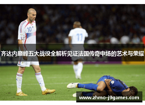 齐达内巅峰五大战役全解析见证法国传奇中场的艺术与荣耀 齐达内巅峰五大战役全解析见证法国传奇中场的艺术与荣耀