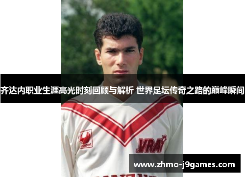 齐达内职业生涯高光时刻回顾与解析 世界足坛传奇之路的巅峰瞬间 齐达内职业生涯高光时刻回顾与解析 世界足坛传奇之路的巅峰瞬间