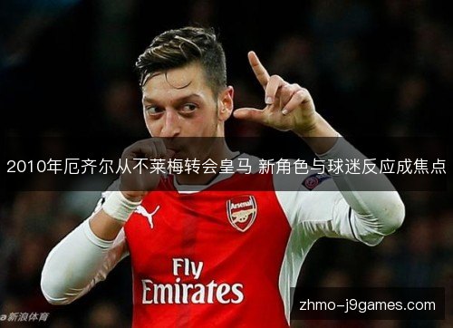 2010年厄齐尔从不莱梅转会皇马 新角色与球迷反应成焦点